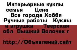 Интерьерные куклы - семья. ) › Цена ­ 4 200 - Все города Хобби. Ручные работы » Куклы и игрушки   . Тверская обл.,Вышний Волочек г.